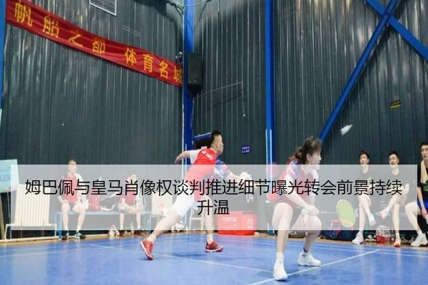 姆巴佩与皇马肖像权谈判推进细节曝光转会前景持续升温