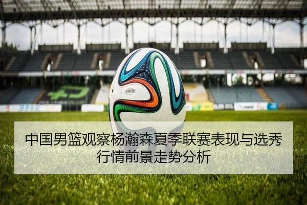 中国男篮观察杨瀚森夏季联赛表现与选秀行情前景走势分析