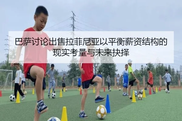 巴萨讨论出售拉菲尼亚以平衡薪资结构的现实考量与未来抉择