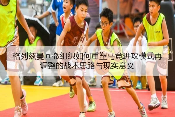 格列兹曼回撤组织如何重塑马竞进攻模式再调整的战术思路与现实意义