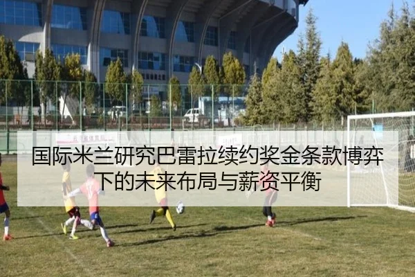 国际米兰研究巴雷拉续约奖金条款博弈下的未来布局与薪资平衡