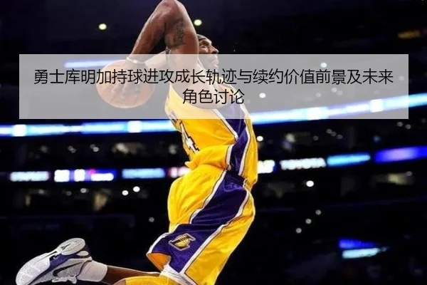勇士库明加持球进攻成长轨迹与续约价值前景及未来角色讨论