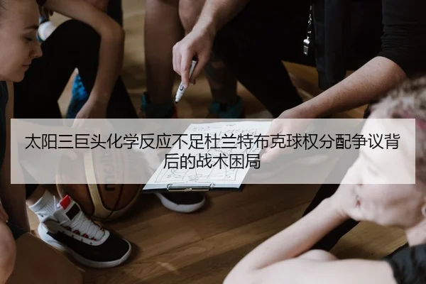 太阳三巨头化学反应不足杜兰特布克球权分配争议背后的战术困局