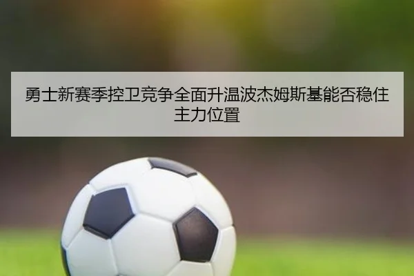 勇士新赛季控卫竞争全面升温波杰姆斯基能否稳住主力位置