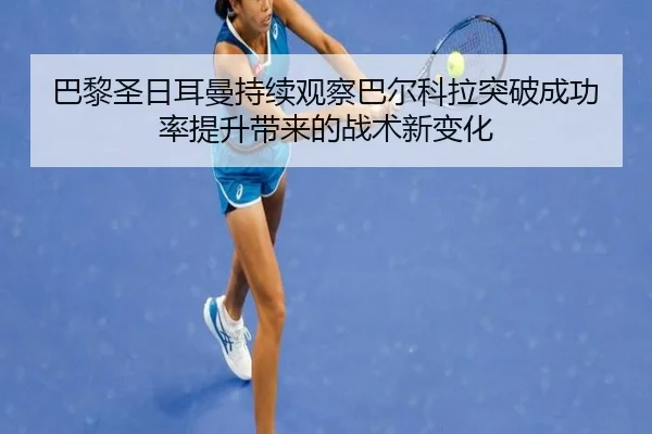 巴黎圣日耳曼持续观察巴尔科拉突破成功率提升带来的战术新变化
